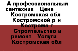 А профессиональный сантехник › Цена ­ 200 - Костромская обл., Костромской р-н, Кострома г. Строительство и ремонт » Услуги   . Костромская обл.